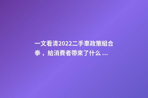 一文看清2022二手車政策組合拳，給消費者帶來了什么？